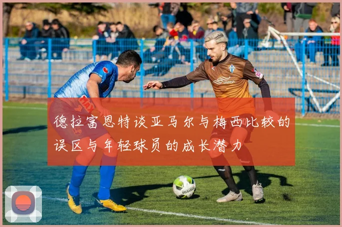 德拉富恩特谈亚马尔与梅西比较的误区与年轻球员的成长潜力