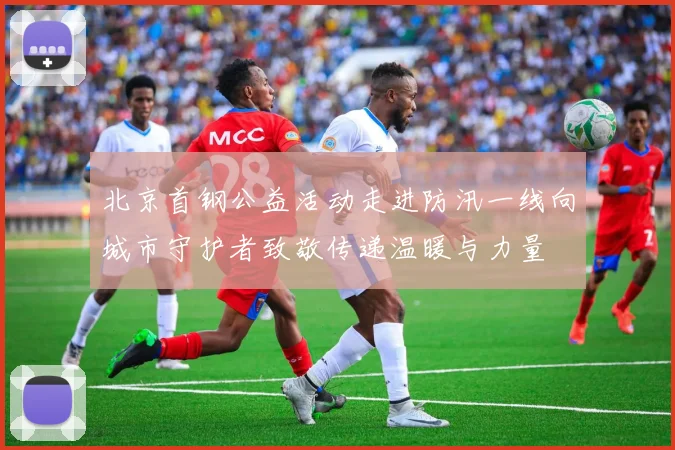 北京首钢公益活动走进防汛一线向城市守护者致敬传递温暖与力量