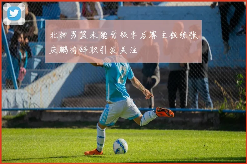 北控男篮未能晋级季后赛主教练张庆鹏将辞职引发关注