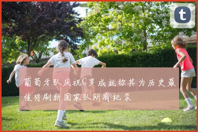 葡萄牙队庆祝C罗成就称其为历史最佳将刷新国家队所有纪录