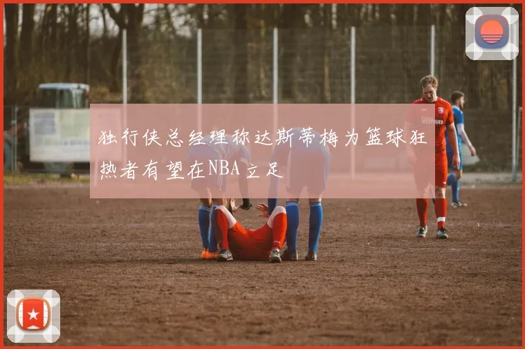 独行侠总经理称达斯蒂梅为篮球狂热者有望在NBA立足