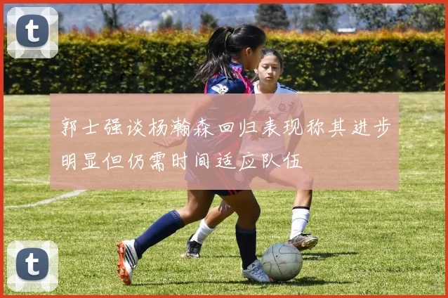 郭士强谈杨瀚森回归表现称其进步明显但仍需时间适应队伍