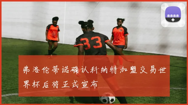 弗洛伦蒂诺确认科纳特加盟交易世界杯后将正式宣布