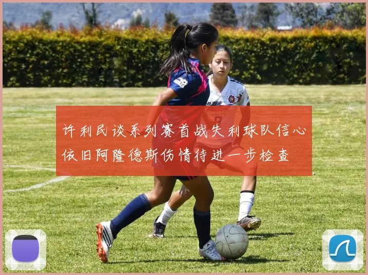 许利民谈系列赛首战失利球队信心依旧阿隆德斯伤情待进一步检查