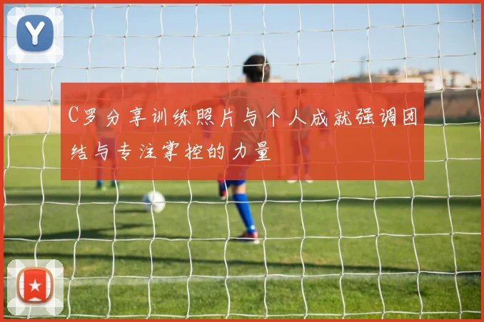 C罗分享训练照片与个人成就强调团结与专注掌控的力量
